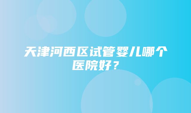 天津河西区试管婴儿哪个医院好？