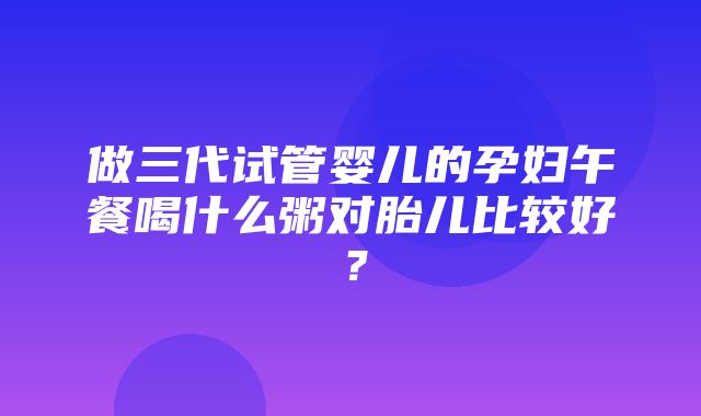 做三代试管婴儿的孕妇午餐喝什么粥对胎儿比较好？