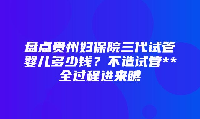 盘点贵州妇保院三代试管婴儿多少钱？不造试管**全过程进来瞧