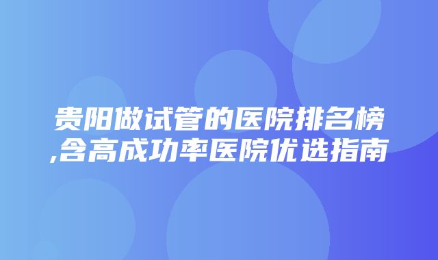 贵阳做试管的医院排名榜,含高成功率医院优选指南