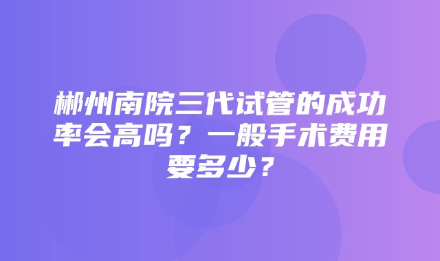 郴州南院三代试管的成功率会高吗？一般手术费用要多少？