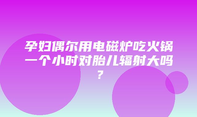 孕妇偶尔用电磁炉吃火锅一个小时对胎儿辐射大吗？