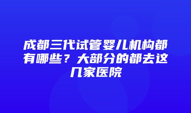 成都三代试管婴儿机构都有哪些？大部分的都去这几家医院