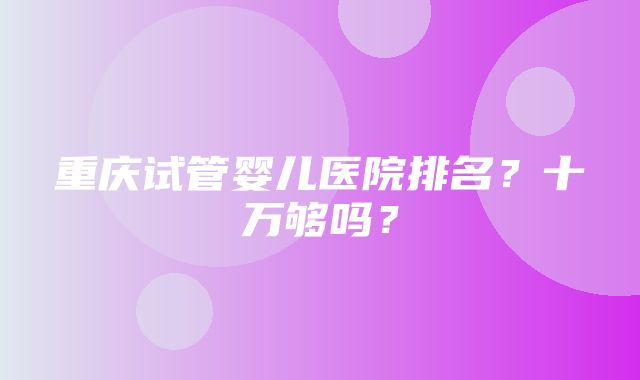 重庆试管婴儿医院排名？十万够吗？