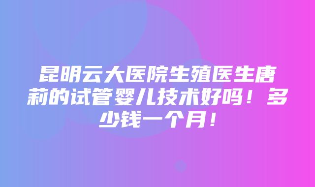 昆明云大医院生殖医生唐莉的试管婴儿技术好吗！多少钱一个月！