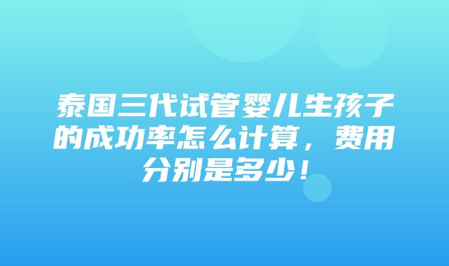 泰国三代试管婴儿生孩子的成功率怎么计算，费用分别是多少！