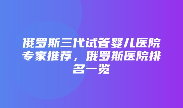 俄罗斯三代试管婴儿医院专家推荐，俄罗斯医院排名一览