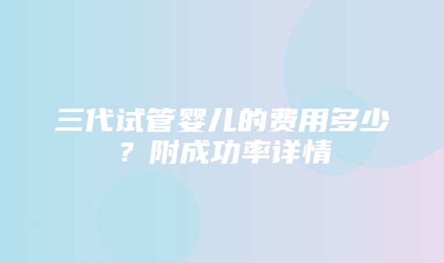 三代试管婴儿的费用多少？附成功率详情