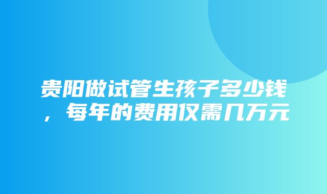 贵阳做试管生孩子多少钱，每年的费用仅需几万元