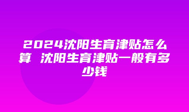 2024沈阳生育津贴怎么算 沈阳生育津贴一般有多少钱