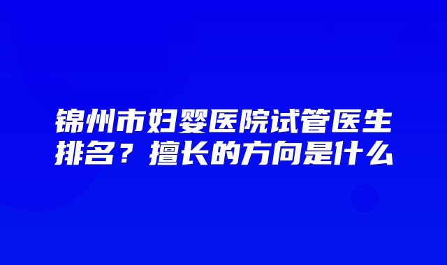 锦州市妇婴医院试管医生排名？擅长的方向是什么