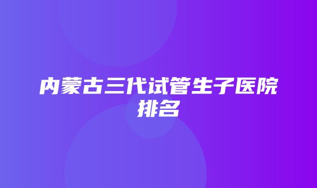 内蒙古三代试管生子医院排名