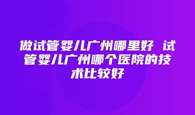 做试管婴儿广州哪里好 试管婴儿广州哪个医院的技术比较好