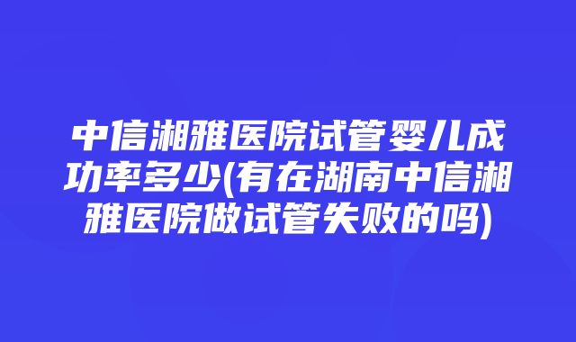 中信湘雅医院试管婴儿成功率多少(有在湖南中信湘雅医院做试管失败的吗)