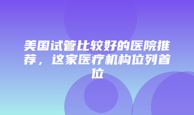 美国试管比较好的医院推荐，这家医疗机构位列首位