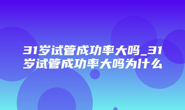 31岁试管成功率大吗_31岁试管成功率大吗为什么