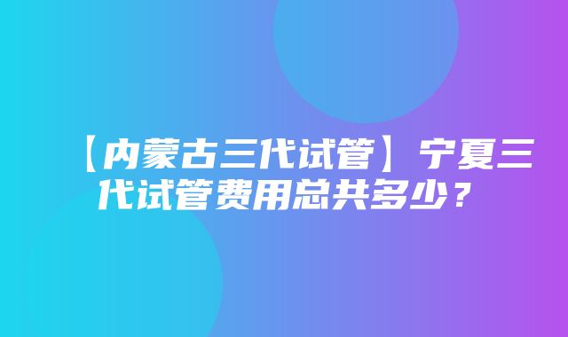 【内蒙古三代试管】宁夏三代试管费用总共多少？