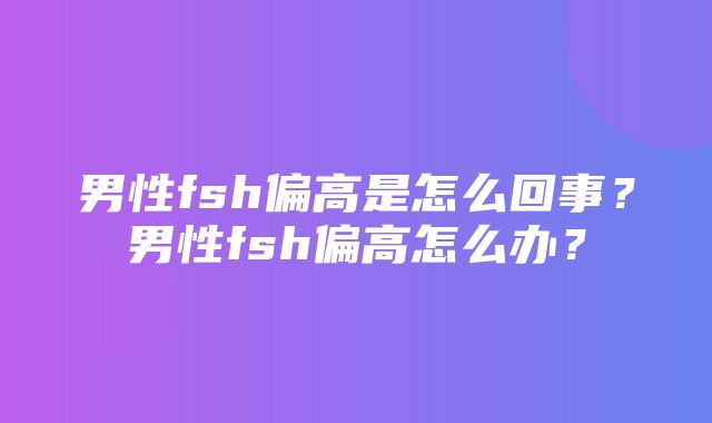 男性fsh偏高是怎么回事？男性fsh偏高怎么办？