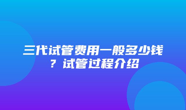 三代试管费用一般多少钱？试管过程介绍