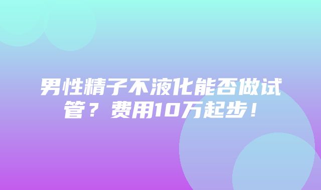 男性精子不液化能否做试管？费用10万起步！