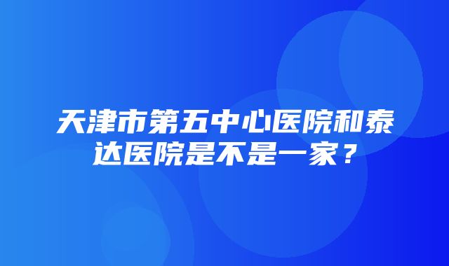 天津市第五中心医院和泰达医院是不是一家？