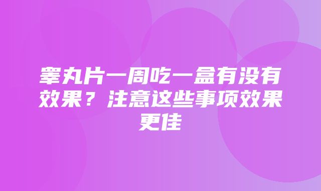 睾丸片一周吃一盒有没有效果？注意这些事项效果更佳