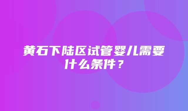 黄石下陆区试管婴儿需要什么条件？