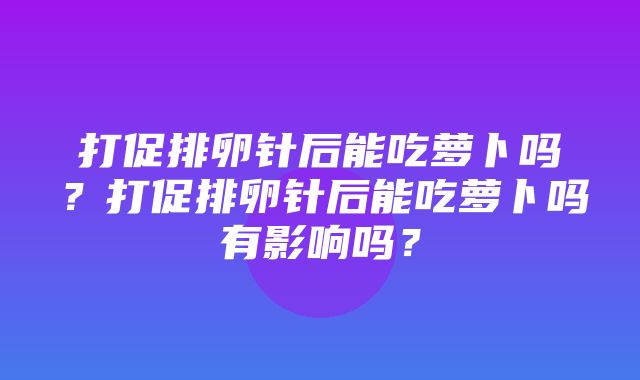 打促排卵针后能吃萝卜吗？打促排卵针后能吃萝卜吗有影响吗？