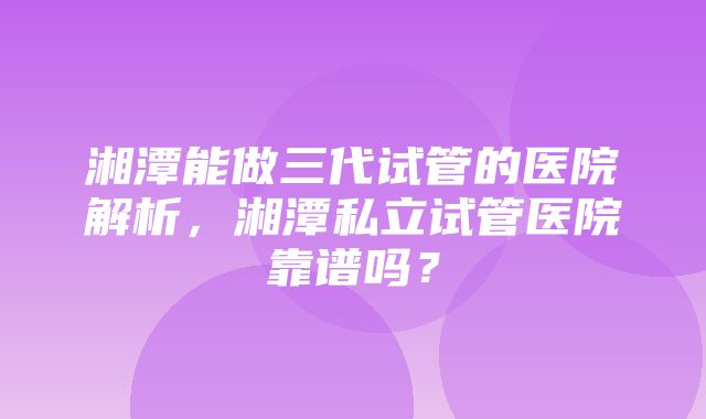 湘潭能做三代试管的医院解析，湘潭私立试管医院靠谱吗？