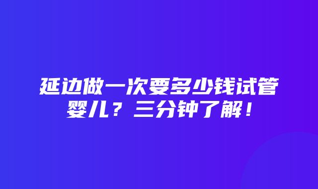 延边做一次要多少钱试管婴儿？三分钟了解！