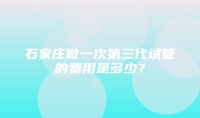 石家庄做一次第三代试管的费用是多少？