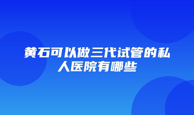 黄石可以做三代试管的私人医院有哪些