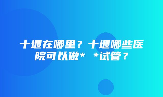 十堰在哪里？十堰哪些医院可以做* *试管？