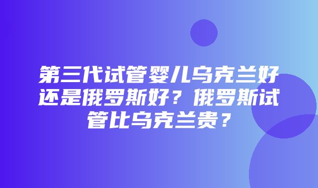 第三代试管婴儿乌克兰好还是俄罗斯好？俄罗斯试管比乌克兰贵？