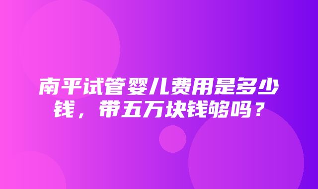 南平试管婴儿费用是多少钱，带五万块钱够吗？