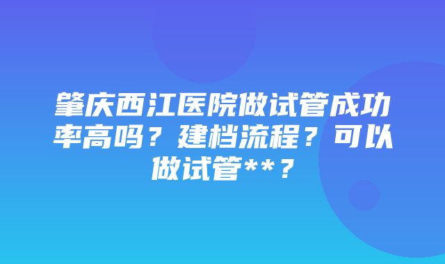 肇庆西江医院做试管成功率高吗？建档流程？可以做试管**？