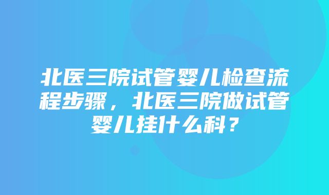 北医三院试管婴儿检查流程步骤，北医三院做试管婴儿挂什么科？