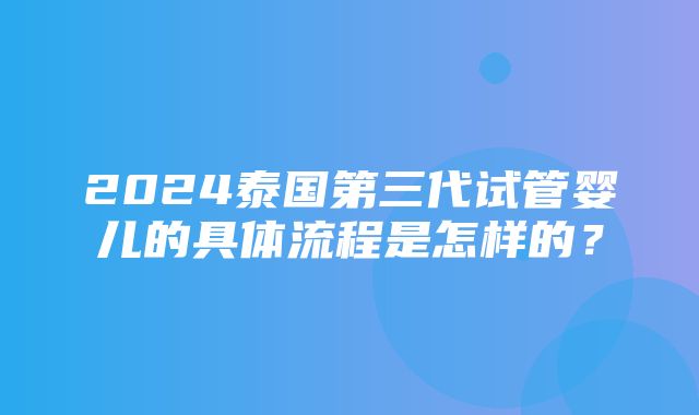 2024泰国第三代试管婴儿的具体流程是怎样的？