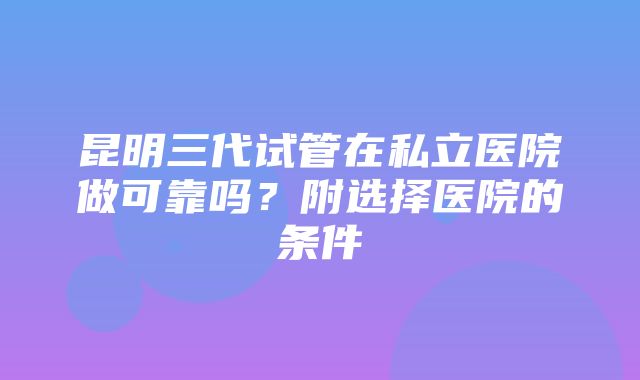 昆明三代试管在私立医院做可靠吗？附选择医院的条件