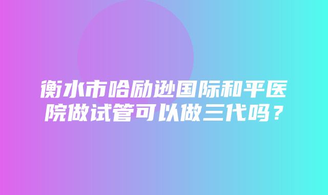 衡水市哈励逊国际和平医院做试管可以做三代吗？