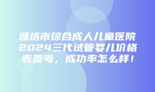 潍坊市综合成人儿童医院2024三代试管婴儿价格表参考，成功率怎么样！