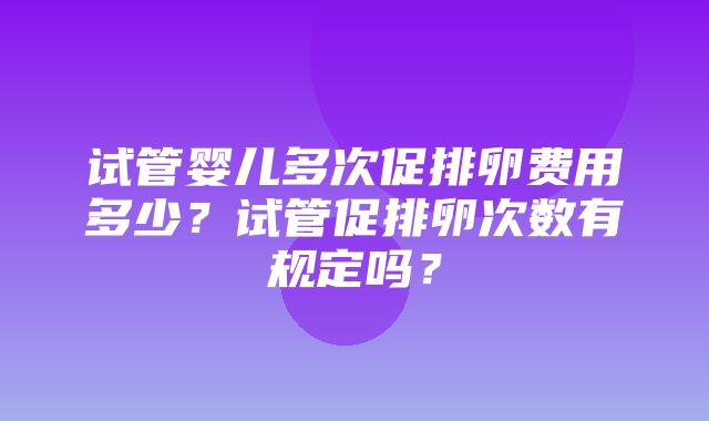 试管婴儿多次促排卵费用多少？试管促排卵次数有规定吗？