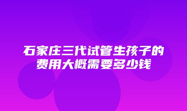 石家庄三代试管生孩子的费用大概需要多少钱