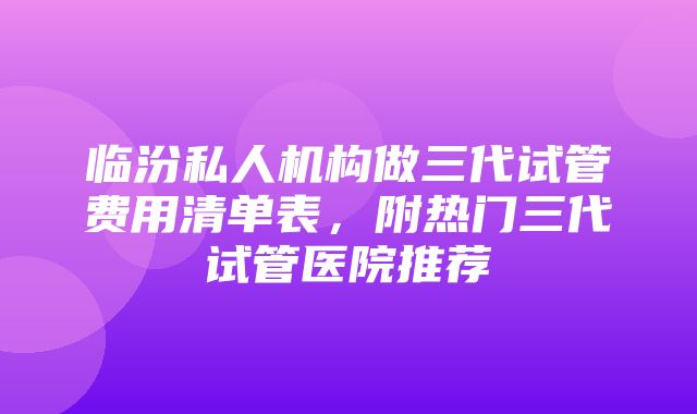 临汾私人机构做三代试管费用清单表，附热门三代试管医院推荐