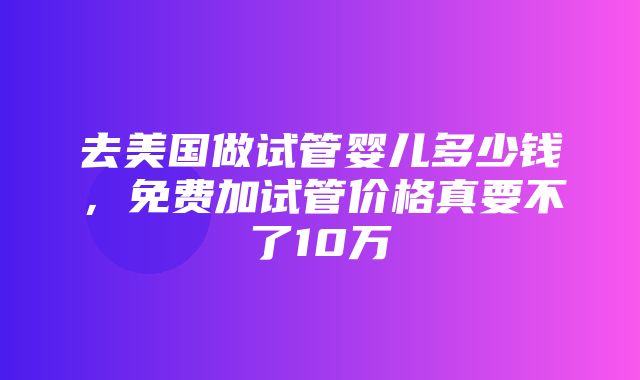 去美国做试管婴儿多少钱，免费加试管价格真要不了10万