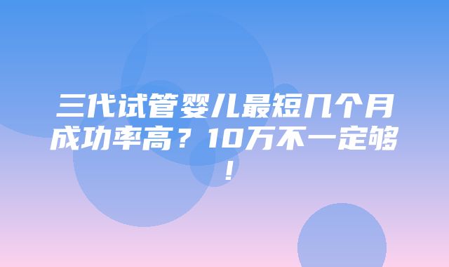 三代试管婴儿最短几个月成功率高？10万不一定够！