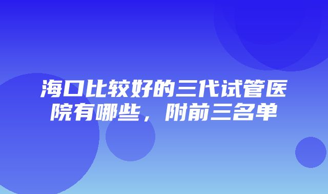 海口比较好的三代试管医院有哪些，附前三名单