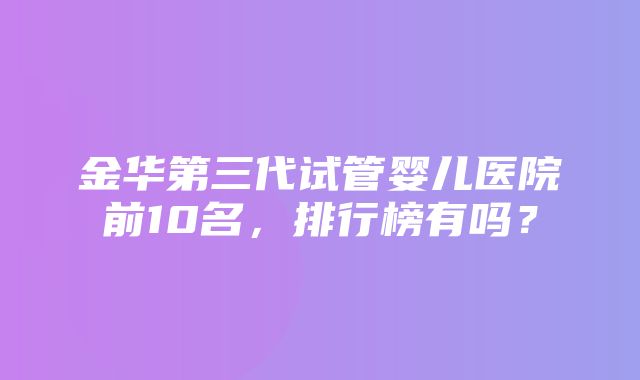 金华第三代试管婴儿医院前10名，排行榜有吗？