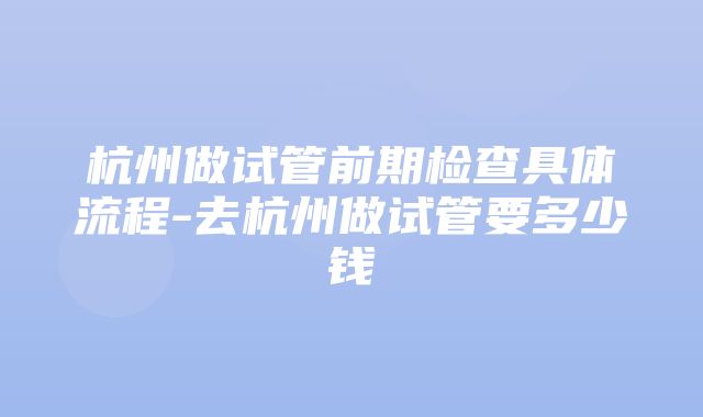 杭州做试管前期检查具体流程-去杭州做试管要多少钱