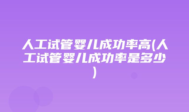 人工试管婴儿成功率高(人工试管婴儿成功率是多少)